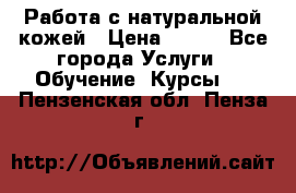 Работа с натуральной кожей › Цена ­ 500 - Все города Услуги » Обучение. Курсы   . Пензенская обл.,Пенза г.